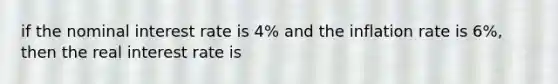 if the nominal interest rate is 4% and the inflation rate is 6%, then the real interest rate is