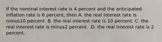 If the nominal interest rate is 4 percent and the anticipated inflation rate is 6​ percent, then A. the real interest rate is minus10 percent. B. the real interest rate is 10 percent. C. the real interest rate is minus2 percent. .D. the real interest rate is 2 percent.