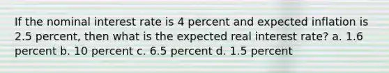 If the nominal interest rate is 4 percent and expected inflation is 2.5 percent, then what is the expected real interest rate? a. 1.6 percent b. 10 percent c. 6.5 percent d. 1.5 percent