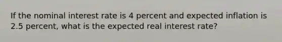 If the nominal interest rate is 4 percent and expected inflation is 2.5 percent, what is the expected real interest rate?