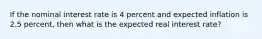 If the nominal interest rate is 4 percent and expected inflation is 2.5 percent, then what is the expected real interest rate?