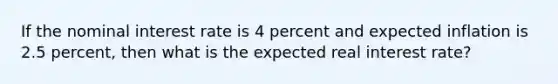 If the nominal interest rate is 4 percent and expected inflation is 2.5 percent, then what is the expected real interest rate?