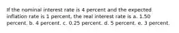 If the nominal interest rate is 4 percent and the expected inflation rate is 1 percent, the real interest rate is a. 1.50 percent. b. 4 percent. c. 0.25 percent. d. 5 percent. e. 3 percent.