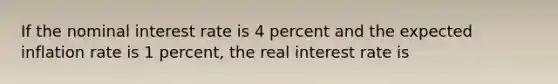 If the nominal interest rate is 4 percent and the expected inflation rate is 1 percent, the real interest rate is