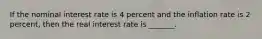 If the nominal interest rate is 4 percent and the inflation rate is 2 percent, then the real interest rate is _______.