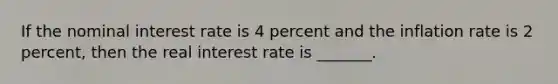 If the nominal interest rate is 4 percent and the inflation rate is 2 percent, then the real interest rate is _______.