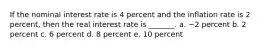 If the nominal interest rate is 4 percent and the inflation rate is 2 percent, then the real interest rate is _______. a. −2 percent b. 2 percent c. 6 percent d. 8 percent e. 10 percent