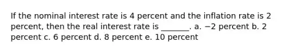 If the nominal interest rate is 4 percent and the inflation rate is 2 percent, then the real interest rate is _______. a. −2 percent b. 2 percent c. 6 percent d. 8 percent e. 10 percent