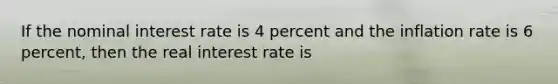 If the nominal interest rate is 4 percent and the inflation rate is 6 percent, then the real interest rate is