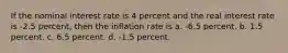 If the nominal interest rate is 4 percent and the real interest rate is -2.5 percent, then the inflation rate is a. -6.5 percent. b. 1.5 percent. c. 6.5 percent. d. -1.5 percent.