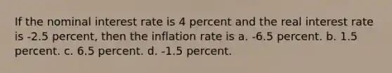 If the nominal interest rate is 4 percent and the real interest rate is -2.5 percent, then the inflation rate is a. -6.5 percent. b. 1.5 percent. c. 6.5 percent. d. -1.5 percent.