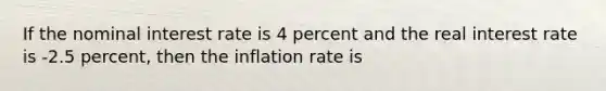 If the nominal interest rate is 4 percent and the real interest rate is -2.5 percent, then the inflation rate is