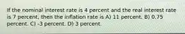 If the nominal interest rate is 4 percent and the real interest rate is 7 percent, then the inflation rate is A) 11 percent. B) 0.75 percent. C) -3 percent. D) 3 percent.