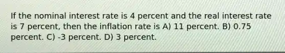 If the nominal interest rate is 4 percent and the real interest rate is 7 percent, then the inflation rate is A) 11 percent. B) 0.75 percent. C) -3 percent. D) 3 percent.