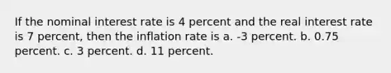 If the nominal interest rate is 4 percent and the real interest rate is 7 percent, then the inflation rate is a. -3 percent. b. 0.75 percent. c. 3 percent. d. 11 percent.