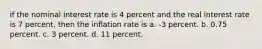 if the nominal interest rate is 4 percent and the real interest rate is 7 percent, then the inflation rate is a. -3 percent. b. 0.75 percent. c. 3 percent. d. 11 percent.