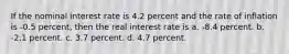 If the nominal interest rate is 4.2 percent and the rate of inflation is -0.5 percent, then the real interest rate is a. -8.4 percent. b. -2.1 percent. c. 3.7 percent. d. 4.7 percent.