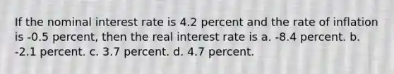 If the nominal interest rate is 4.2 percent and the rate of inflation is -0.5 percent, then the real interest rate is a. -8.4 percent. b. -2.1 percent. c. 3.7 percent. d. 4.7 percent.