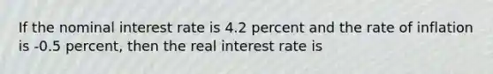 If the nominal interest rate is 4.2 percent and the rate of inflation is -0.5 percent, then the real interest rate is