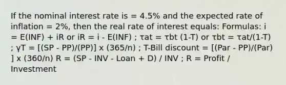 If the nominal interest rate is = 4.5% and the expected rate of inflation = 2%, then the real rate of interest equals: Formulas: i = E(INF) + iR or iR = i - E(INF) ; τat = τbt (1-T) or τbt = τat/(1-T) ; γT = [(SP - PP)/(PP)] x (365/n) ; T-Bill discount = [(Par - PP)/(Par) ] x (360/n) R = (SP - INV - Loan + D) / INV ; R = Profit / Investment