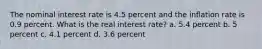 The nominal interest rate is 4.5 percent and the inflation rate is 0.9 percent. What is the real interest rate? a. 5.4 percent b. 5 percent c. 4.1 percent d. 3.6 percent