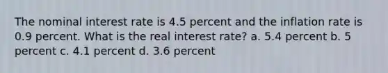 The nominal interest rate is 4.5 percent and the inflation rate is 0.9 percent. What is the real interest rate? a. 5.4 percent b. 5 percent c. 4.1 percent d. 3.6 percent