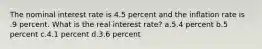 The nominal interest rate is 4.5 percent and the inflation rate is .9 percent. What is the real interest rate? a.5.4 percent b.5 percent c.4.1 percent d.3.6 percent