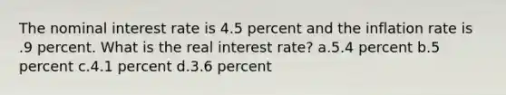 The nominal interest rate is 4.5 percent and the inflation rate is .9 percent. What is the real interest rate? a.5.4 percent b.5 percent c.4.1 percent d.3.6 percent