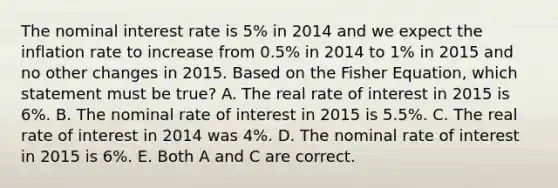 The nominal interest rate is 5% in 2014 and we expect the inflation rate to increase from 0.5% in 2014 to 1% in 2015 and no other changes in 2015. Based on the Fisher Equation, which statement must be true? A. The real rate of interest in 2015 is 6%. B. The nominal rate of interest in 2015 is 5.5%. C. The real rate of interest in 2014 was 4%. D. The nominal rate of interest in 2015 is 6%. E. Both A and C are correct.