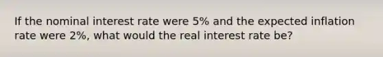 If the nominal interest rate were 5% and the expected inflation rate were 2%, what would the real interest rate be?