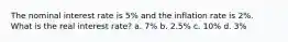 The nominal interest rate is 5% and the inflation rate is 2%. What is the real interest rate? a. 7% b. 2.5% c. 10% d. 3%