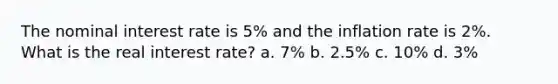 The nominal interest rate is 5% and the inflation rate is 2%. What is the real interest rate? a. 7% b. 2.5% c. 10% d. 3%