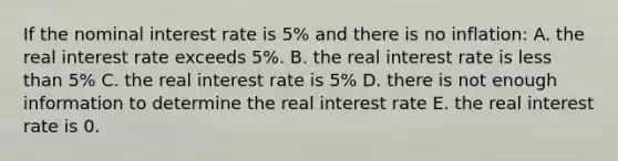 If the nominal interest rate is 5% and there is no inflation: A. the real interest rate exceeds 5%. B. the real interest rate is less than 5% C. the real interest rate is 5% D. there is not enough information to determine the real interest rate E. the real interest rate is 0.