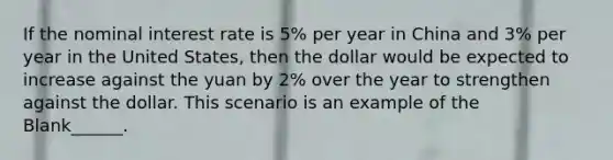 If the nominal interest rate is 5% per year in China and 3% per year in the United States, then the dollar would be expected to increase against the yuan by 2% over the year to strengthen against the dollar. This scenario is an example of the Blank______.