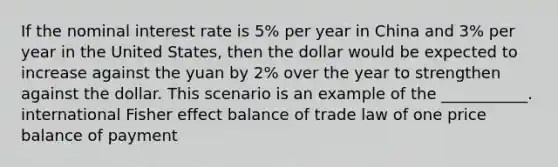 If the nominal interest rate is 5% per year in China and 3% per year in the United States, then the dollar would be expected to increase against the yuan by 2% over the year to strengthen against the dollar. This scenario is an example of the ___________. international Fisher effect balance of trade law of one price balance of payment