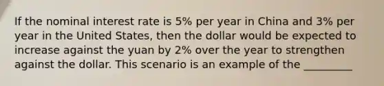 If the nominal interest rate is 5% per year in China and 3% per year in the United States, then the dollar would be expected to increase against the yuan by 2% over the year to strengthen against the dollar. This scenario is an example of the _________