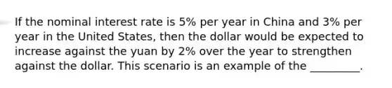 If the nominal interest rate is 5% per year in China and 3% per year in the United States, then the dollar would be expected to increase against the yuan by 2% over the year to strengthen against the dollar. This scenario is an example of the _________.