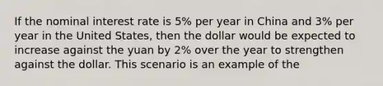 If the nominal interest rate is 5% per year in China and 3% per year in the United States, then the dollar would be expected to increase against the yuan by 2% over the year to strengthen against the dollar. This scenario is an example of the