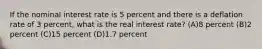 If the nominal interest rate is 5 percent and there is a deflation rate of 3 percent, what is the real interest rate? (A)8 percent (B)2 percent (C)15 percent (D)1.7 percent