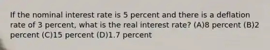 If the nominal interest rate is 5 percent and there is a deflation rate of 3 percent, what is the real interest rate? (A)8 percent (B)2 percent (C)15 percent (D)1.7 percent