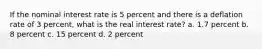 If the nominal interest rate is 5 percent and there is a deflation rate of 3 percent, what is the real interest rate? a. 1.7 percent b. 8 percent c. 15 percent d. 2 percent