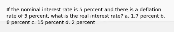 If the nominal interest rate is 5 percent and there is a deflation rate of 3 percent, what is the real interest rate? a. 1.7 percent b. 8 percent c. 15 percent d. 2 percent