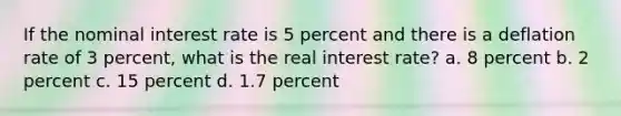 If the nominal interest rate is 5 percent and there is a deflation rate of 3 percent, what is the real interest rate? a. 8 percent b. 2 percent c. 15 percent d. 1.7 percent