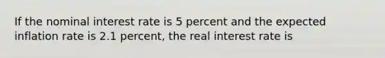 If the nominal interest rate is 5 percent and the expected inflation rate is 2.1 percent, the real interest rate is