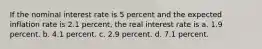 If the nominal interest rate is 5 percent and the expected inflation rate is 2.1 percent, the real interest rate is a. 1.9 percent. b. 4.1 percent. c. 2.9 percent. d. 7.1 percent.