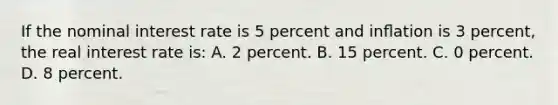 If the nominal interest rate is 5 percent and inﬂation is 3 percent, the real interest rate is: A. 2 percent. B. 15 percent. C. 0 percent. D. 8 percent.