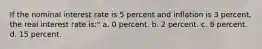 If the nominal interest rate is 5 percent and inflation is 3 percent, the real interest rate is:" a. 0 percent. b. 2 percent. c. 8 percent. d. 15 percent.