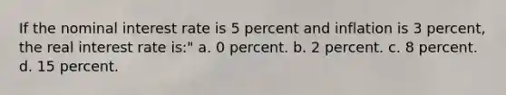 If the <a href='https://www.questionai.com/knowledge/k49yumn8ck-nominal-interest-rate' class='anchor-knowledge'>nominal interest rate</a> is 5 percent and inflation is 3 percent, the <a href='https://www.questionai.com/knowledge/ksNtEtaHnc-real-interest-rate' class='anchor-knowledge'>real interest rate</a> is:" a. 0 percent. b. 2 percent. c. 8 percent. d. 15 percent.