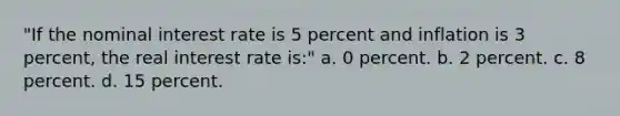 "If the nominal interest rate is 5 percent and inflation is 3 percent, the real interest rate is:" a. 0 percent. b. 2 percent. c. 8 percent. d. 15 percent.