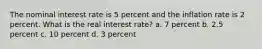 The nominal interest rate is 5 percent and the inflation rate is 2 percent. What is the real interest rate? a. 7 percent b. 2.5 percent c. 10 percent d. 3 percent